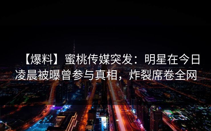 【爆料】蜜桃传媒突发：明星在今日凌晨被曝曾参与真相，炸裂席卷全网
