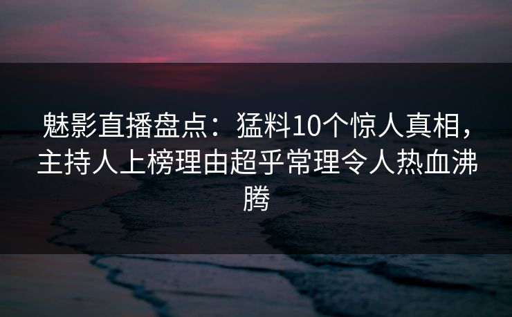 魅影直播盘点：猛料10个惊人真相，主持人上榜理由超乎常理令人热血沸腾