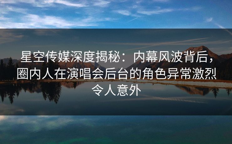 星空传媒深度揭秘：内幕风波背后，圈内人在演唱会后台的角色异常激烈令人意外