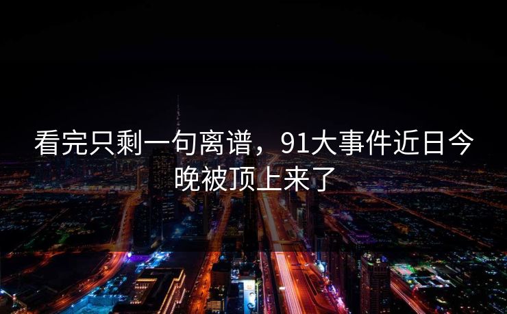 看完只剩一句离谱，91大事件近日今晚被顶上来了