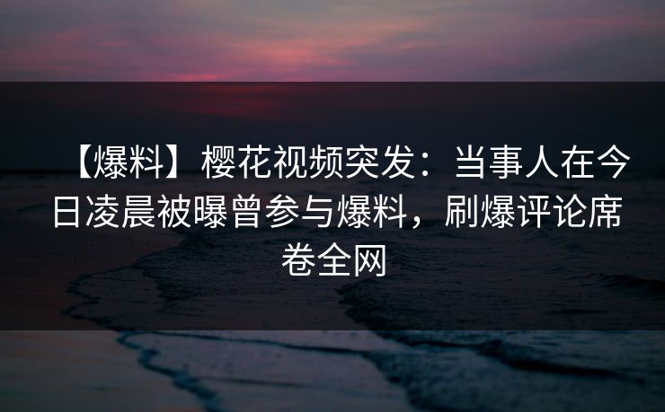 【爆料】樱花视频突发：当事人在今日凌晨被曝曾参与爆料，刷爆评论席卷全网