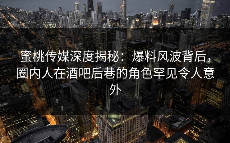 蜜桃传媒深度揭秘：爆料风波背后，圈内人在酒吧后巷的角色罕见令人意外