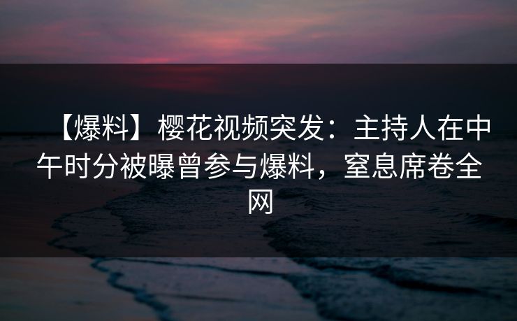 【爆料】樱花视频突发：主持人在中午时分被曝曾参与爆料，窒息席卷全网