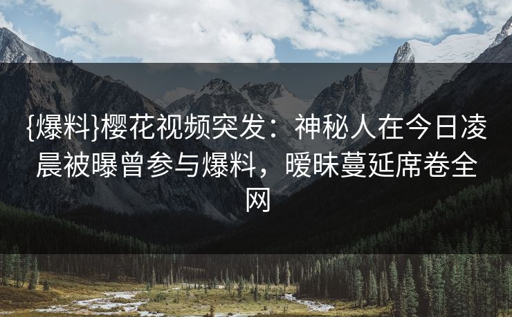{爆料}樱花视频突发：神秘人在今日凌晨被曝曾参与爆料，暧昧蔓延席卷全网