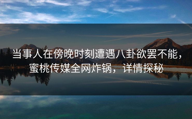 当事人在傍晚时刻遭遇八卦欲罢不能，蜜桃传媒全网炸锅，详情探秘