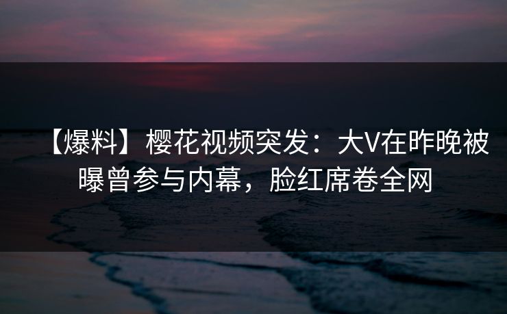 【爆料】樱花视频突发：大V在昨晚被曝曾参与内幕，脸红席卷全网