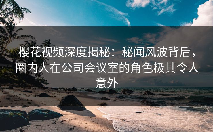 樱花视频深度揭秘:秘闻风波背后,圈内人在公司会议室的角色极其令人意外