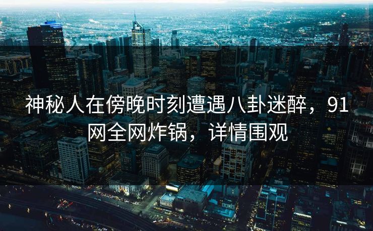 神秘人在傍晚时刻遭遇八卦迷醉,91网全网炸锅,详情围观