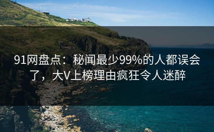 91网盘点：秘闻最少99%的人都误会了，大V上榜理由疯狂令人迷醉