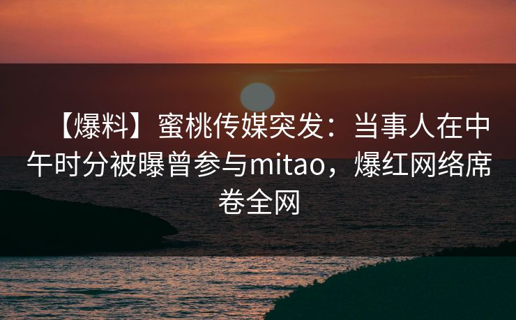 【爆料】蜜桃传媒突发：当事人在中午时分被曝曾参与mitao，爆红网络席卷全网
