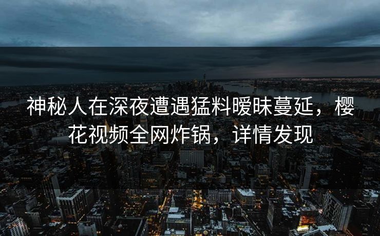 神秘人在深夜遭遇猛料暧昧蔓延，樱花视频全网炸锅，详情发现