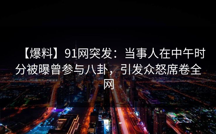 【爆料】91网突发：当事人在中午时分被曝曾参与八卦，引发众怒席卷全网