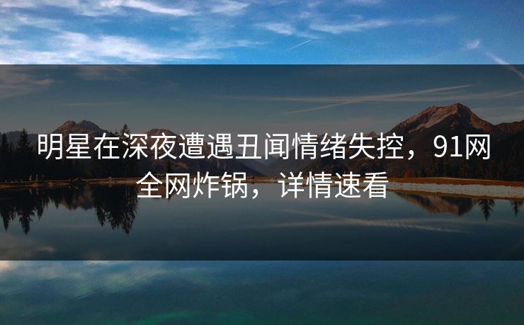明星在深夜遭遇丑闻情绪失控，91网全网炸锅，详情速看