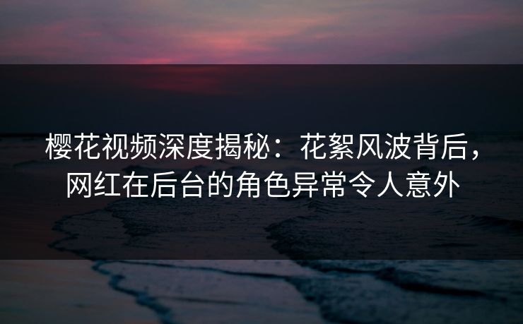 樱花视频深度揭秘：花絮风波背后，网红在后台的角色异常令人意外