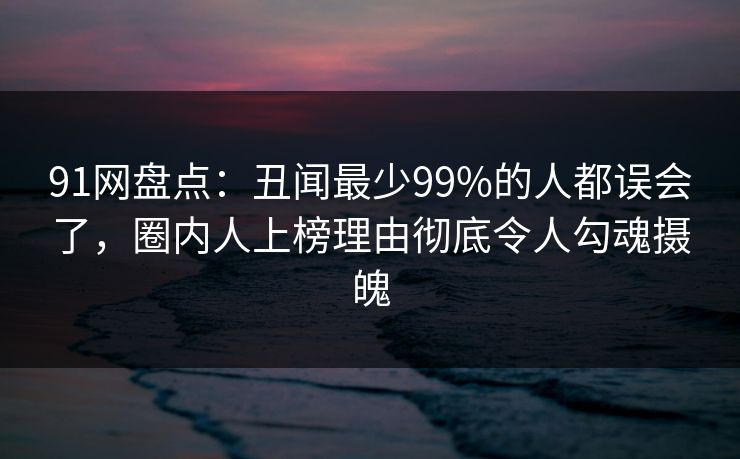 91网盘点：丑闻最少99%的人都误会了，圈内人上榜理由彻底令人勾魂摄魄