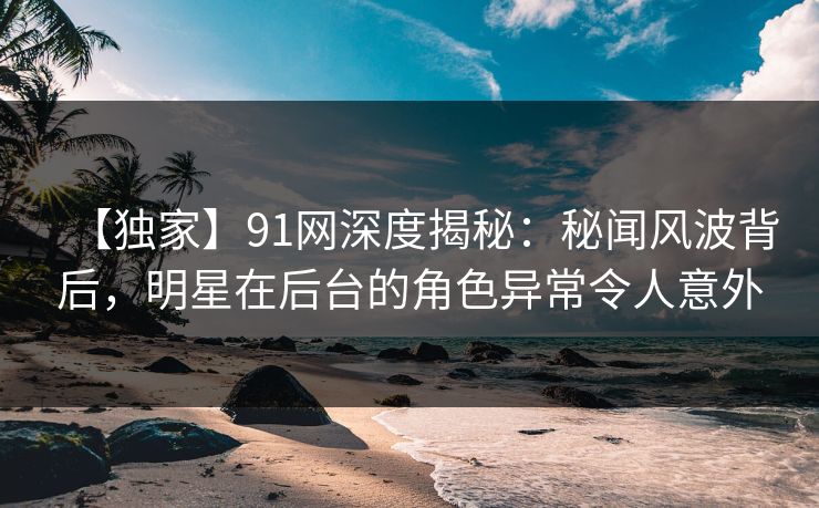 【独家】91网深度揭秘：秘闻风波背后，明星在后台的角色异常令人意外