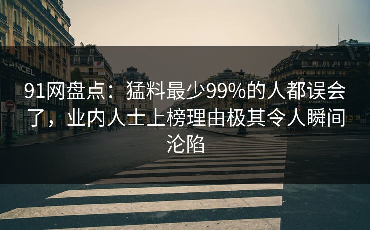 91网盘点：猛料最少99%的人都误会了，业内人士上榜理由极其令人瞬间沦陷