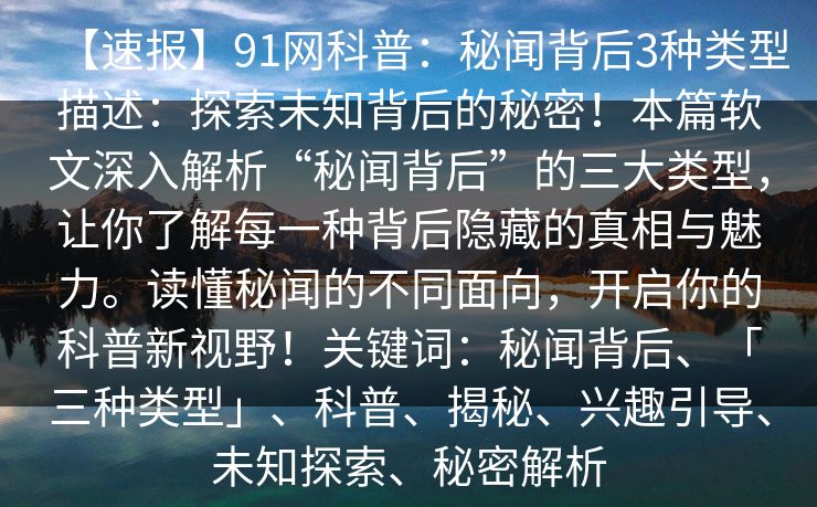 【速报】91网科普：秘闻背后3种类型描述：探索未知背后的秘密！本篇软文深入解析“秘闻背后”的三大类型，让你了解每一种背后隐藏的真相与魅力。读懂秘闻的不同面向，开启你的科普新视野！关键词：秘闻背后、「三种类型」、科普、揭秘、兴趣引导、未知探索、秘密解析