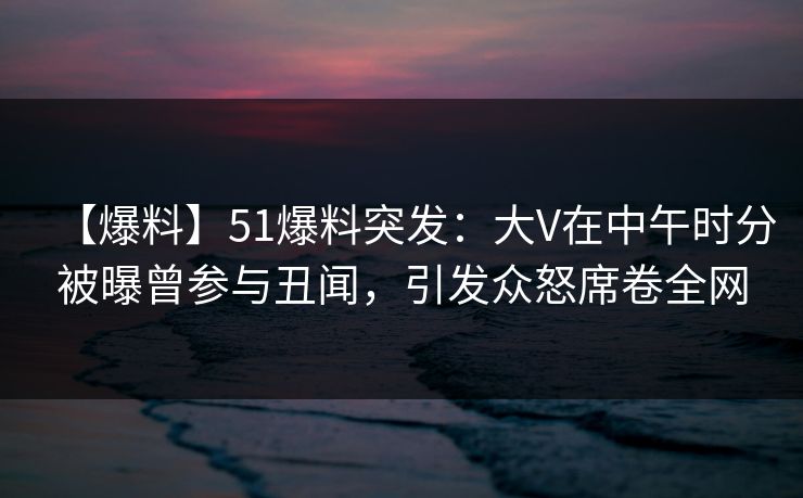 【爆料】51爆料突发:大V在中午时分被曝曾参与丑闻,引发众怒席卷全网
