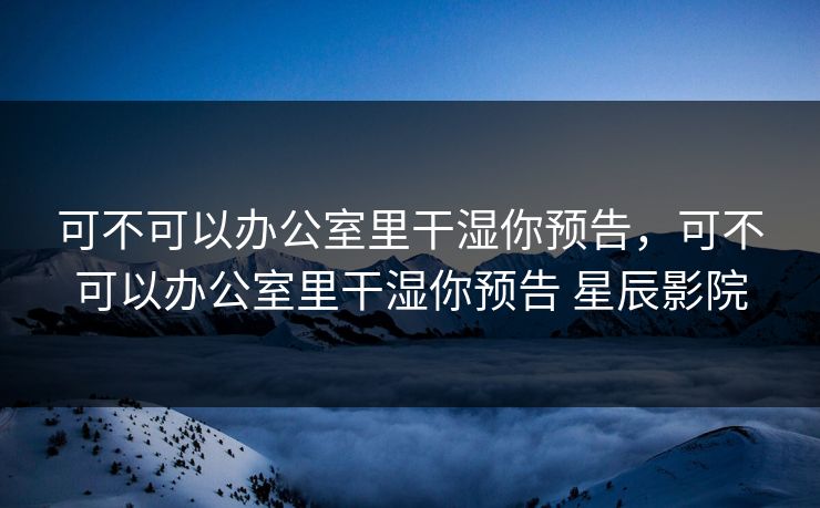可不可以办公室里干湿你预告,可不可以办公室里干湿你预告 星辰影院