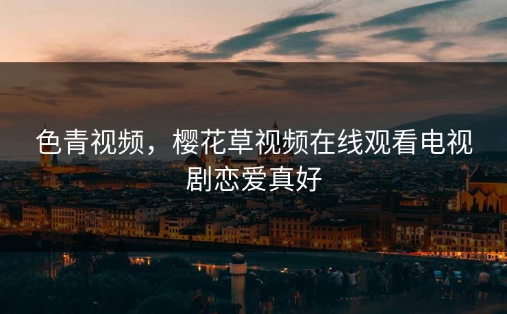 色青视频，樱花草视频在线观看电视剧恋爱真好