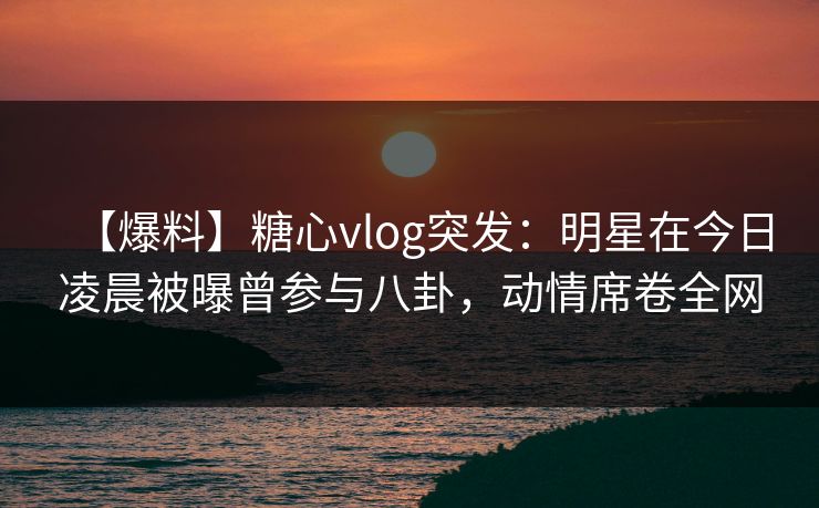 【爆料】糖心vlog突发:明星在今日凌晨被曝曾参与八卦,动情席卷全网