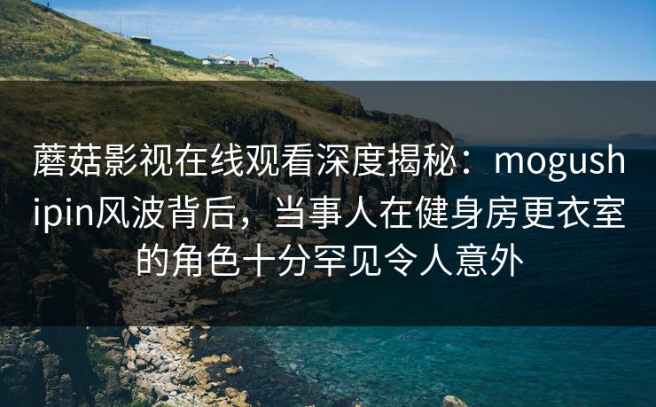 蘑菇影视在线观看深度揭秘：mogushipin风波背后，当事人在健身房更衣室的角色十分罕见令人意外