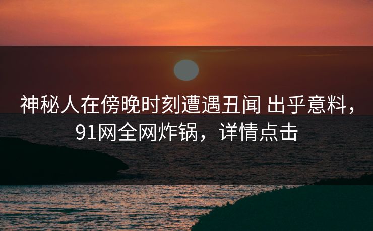 神秘人在傍晚时刻遭遇丑闻 出乎意料，91网全网炸锅，详情点击