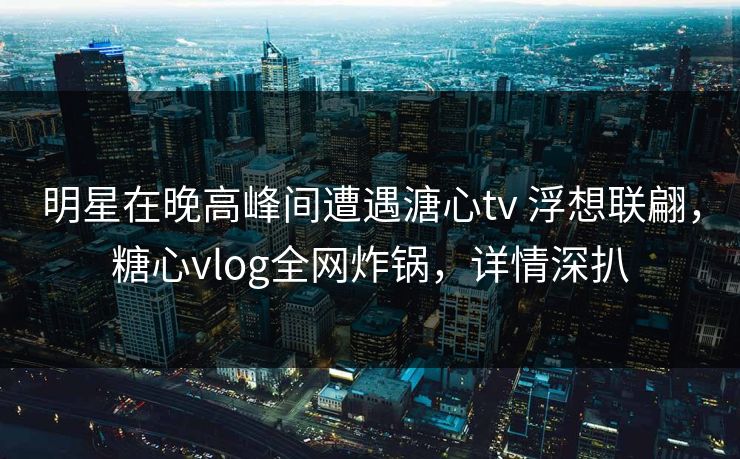 明星在晚高峰间遭遇溏心tv 浮想联翩，糖心vlog全网炸锅，详情深扒