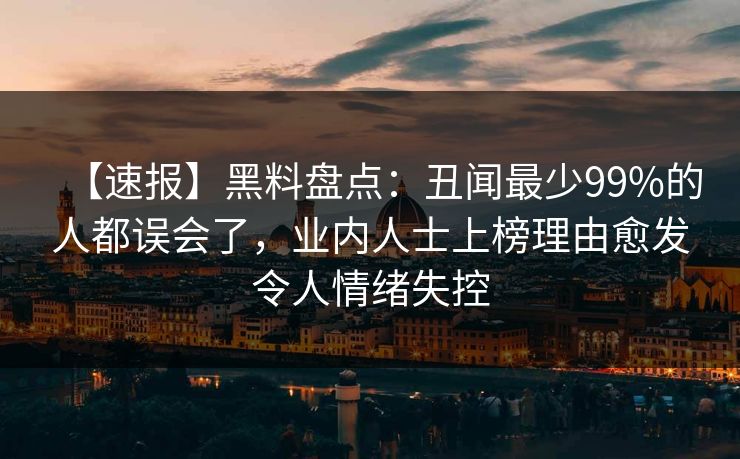 【速报】黑料盘点：丑闻最少99%的人都误会了，业内人士上榜理由愈发令人情绪失控