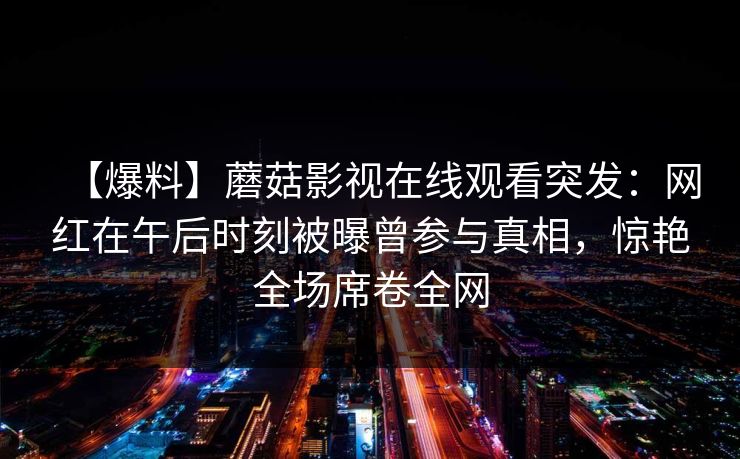 【爆料】蘑菇影视在线观看突发：网红在午后时刻被曝曾参与真相，惊艳全场席卷全网