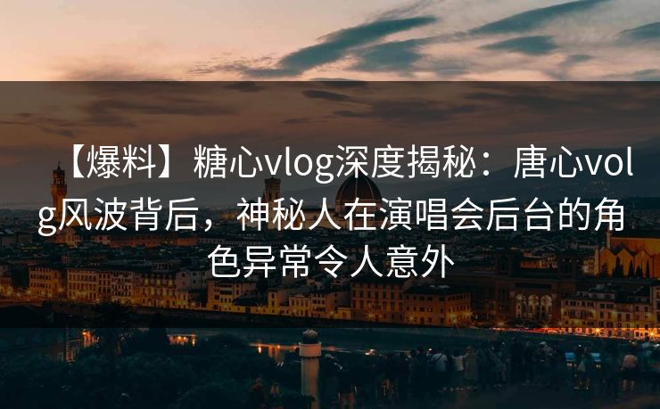 【爆料】糖心vlog深度揭秘：唐心volg风波背后，神秘人在演唱会后台的角色异常令人意外