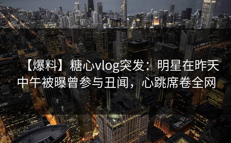【爆料】糖心vlog突发：明星在昨天中午被曝曾参与丑闻，心跳席卷全网