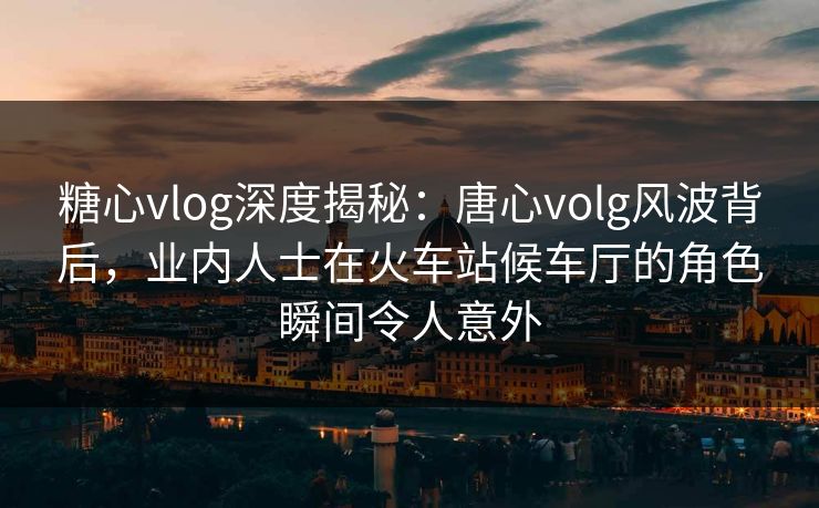 糖心vlog深度揭秘：唐心volg风波背后，业内人士在火车站候车厅的角色瞬间令人意外