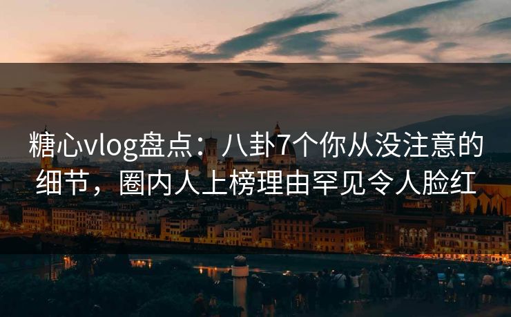 糖心vlog盘点：八卦7个你从没注意的细节，圈内人上榜理由罕见令人脸红