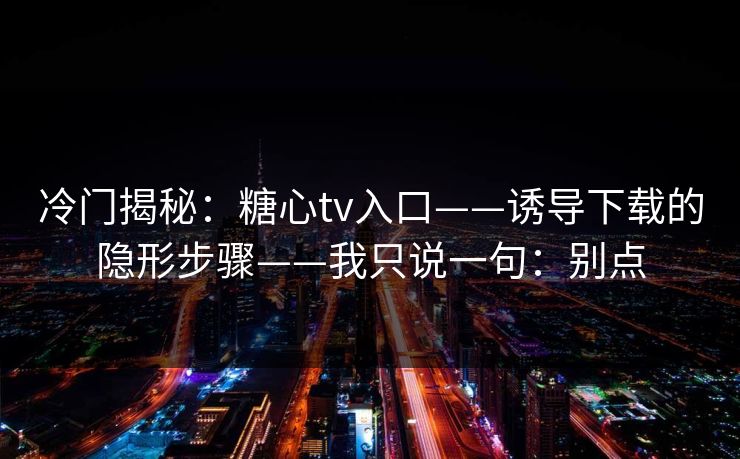 冷门揭秘：糖心tv入口——诱导下载的隐形步骤——我只说一句：别点