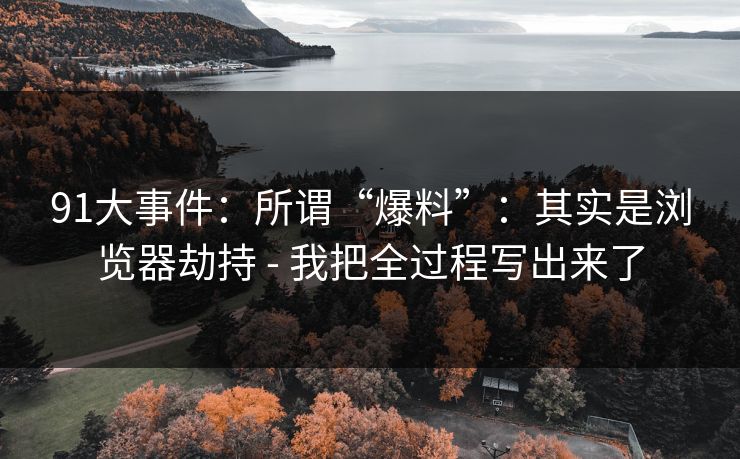 91大事件：所谓“爆料”：其实是浏览器劫持 - 我把全过程写出来了