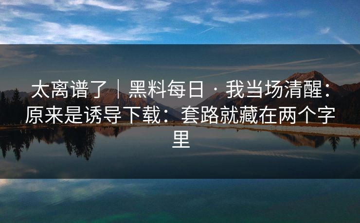 太离谱了｜黑料每日 · 我当场清醒：原来是诱导下载：套路就藏在两个字里