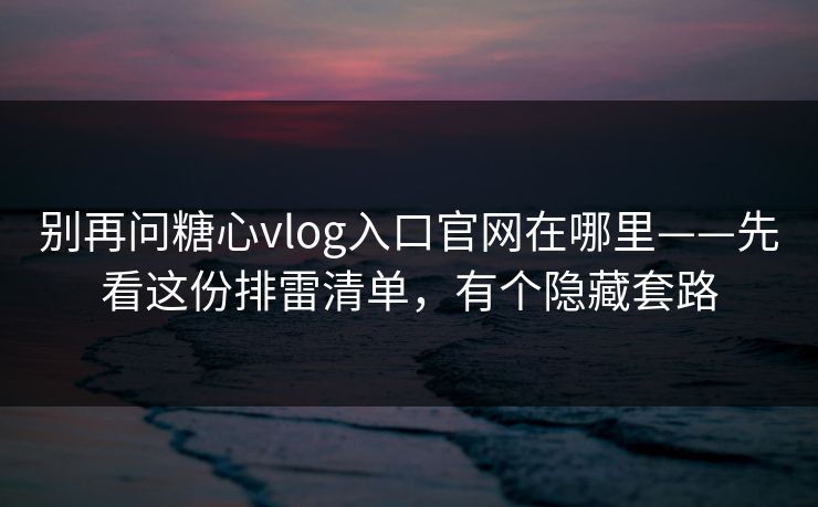 别再问糖心vlog入口官网在哪里——先看这份排雷清单，有个隐藏套路